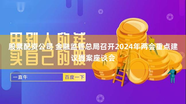 股票配资公司 金融监管总局召开2024年两会重点建议提案座谈会