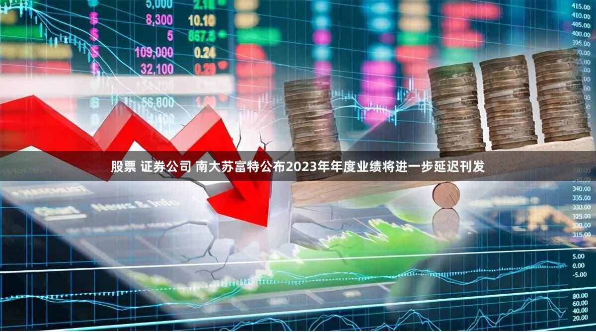 股票 证券公司 南大苏富特公布2023年年度业绩将进一步延迟刊发