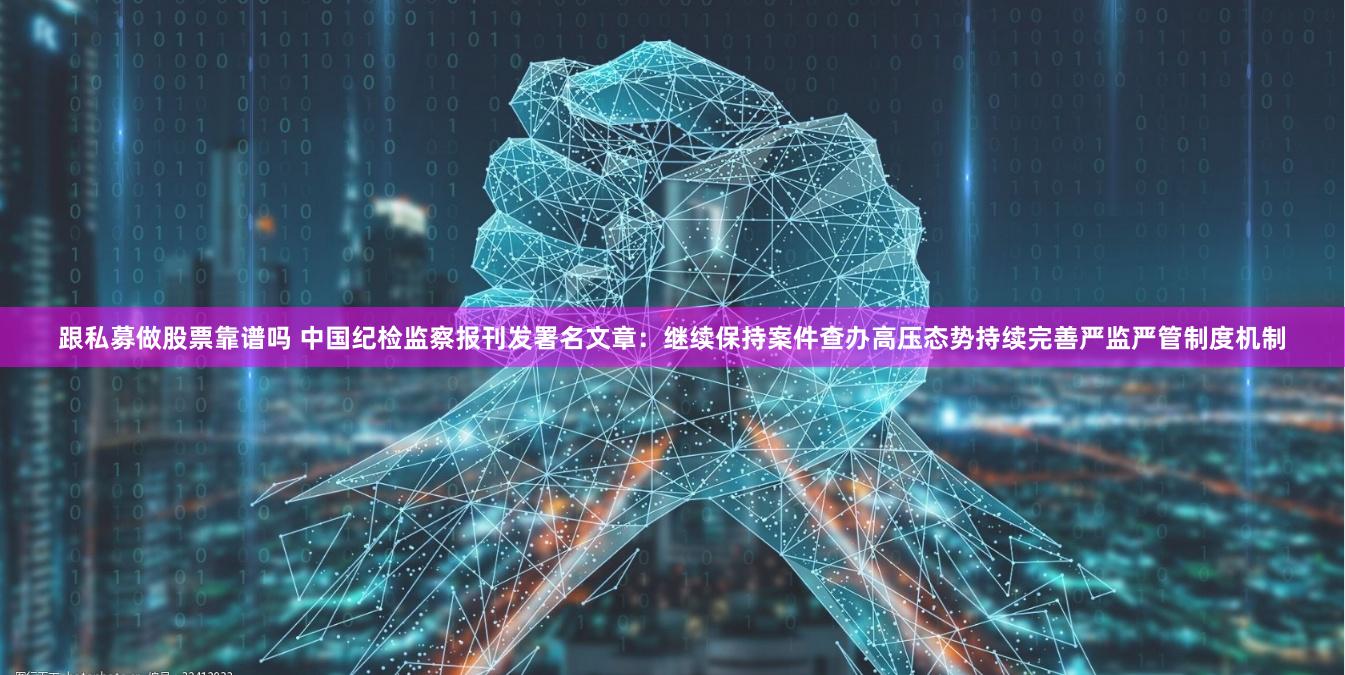 跟私募做股票靠谱吗 中国纪检监察报刊发署名文章：继续保持案件查办高压态势持续完善严监严管制度机制