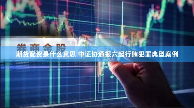 期货配资是什么意思 中证协通报六起行贿犯罪典型案例