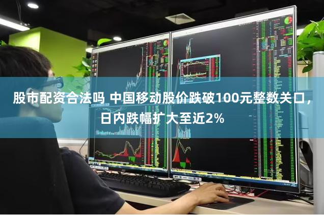 股市配资合法吗 中国移动股价跌破100元整数关口，日内跌幅扩大至近2%