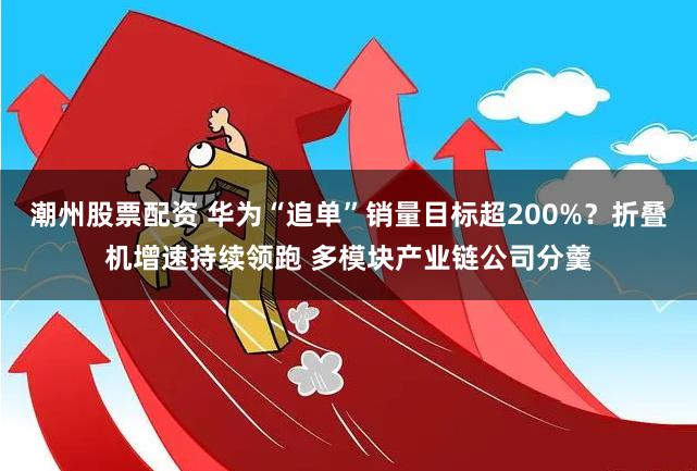 潮州股票配资 华为“追单”销量目标超200%？折叠机增速持续领跑 多模块产业链公司分羹