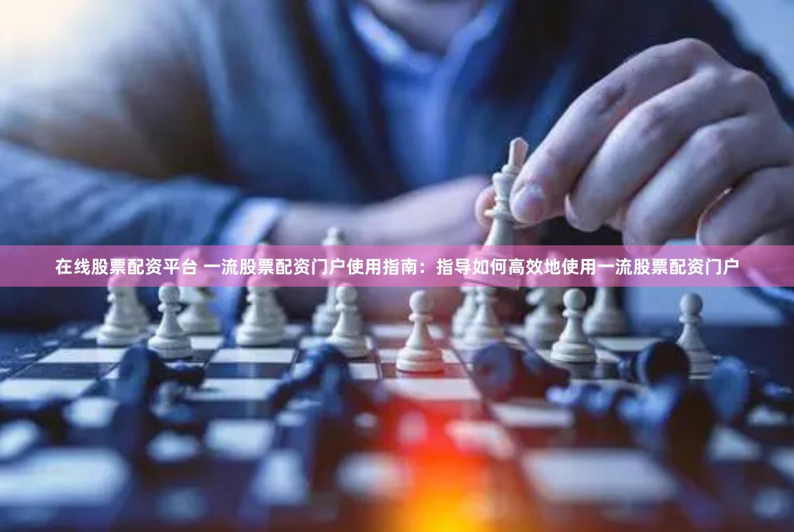 在线股票配资平台 一流股票配资门户使用指南：指导如何高效地使用一流股票配资门户