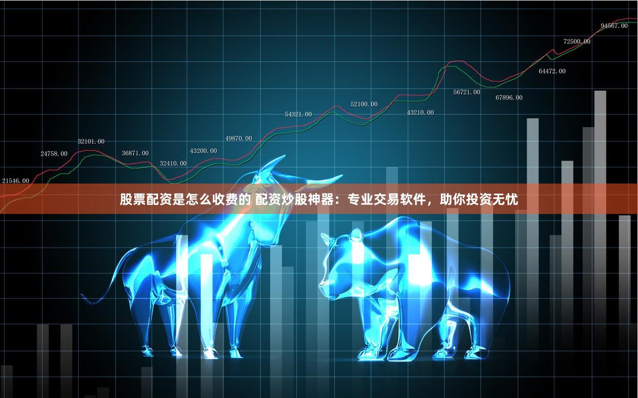 股票配资是怎么收费的 配资炒股神器：专业交易软件，助你投资无忧