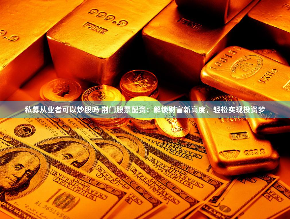 私募从业者可以炒股吗 荆门股票配资：解锁财富新高度，轻松实现投资梦