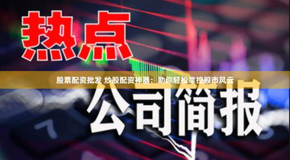 股票配资批发 炒股配资神器：助你轻松掌控股市风云