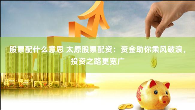 股票配什么意思 太原股票配资：资金助你乘风破浪，投资之路更宽广