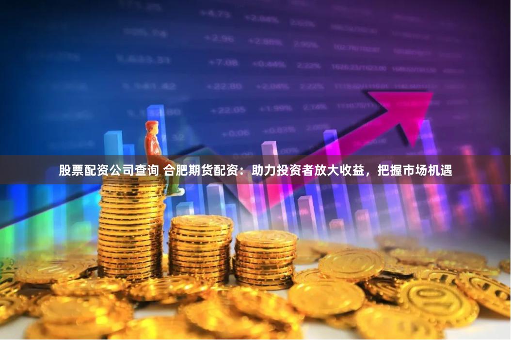 股票配资公司查询 合肥期货配资：助力投资者放大收益，把握市场机遇