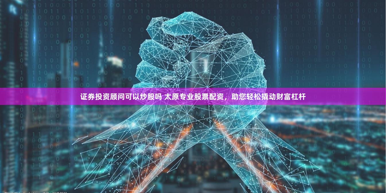 证券投资顾问可以炒股吗 太原专业股票配资，助您轻松撬动财富杠杆
